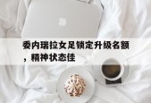 米乐体育-委内瑞拉女足锁定升级名额，精神状态佳(炼制绝世仙女傀儡)