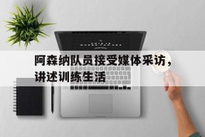 米乐M6娱乐-阿森纳队员接受媒体采访，讲述训练生活(阿森纳的比赛还用看,醒来当然是选择原谅他!)